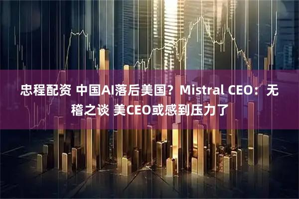 忠程配资 中国AI落后美国？Mistral CEO：无稽之谈 美CEO或感到压力了