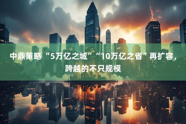 中鼎策略 “5万亿之城”“10万亿之省”再扩容，跨越的不只规模