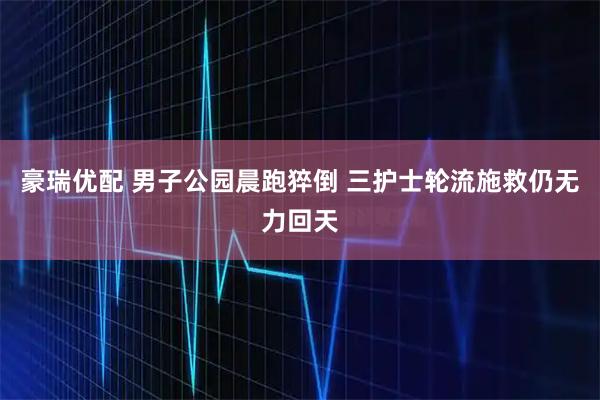 豪瑞优配 男子公园晨跑猝倒 三护士轮流施救仍无力回天