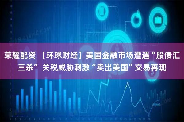 荣耀配资 【环球财经】美国金融市场遭遇“股债汇三杀” 关税威胁刺激“卖出美国”交易再现