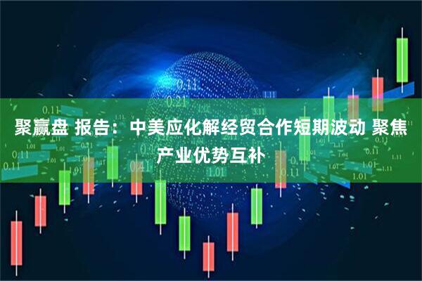 聚赢盘 报告：中美应化解经贸合作短期波动 聚焦产业优势互补