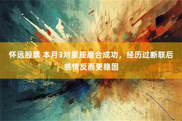 怀远股票 本月3对星座磨合成功，经历过断联后感情反而更稳固