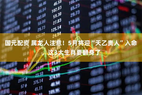 国元配资 属龙人注意！5月将迎“天乙贵人”入命，这3大生肖要翻身了