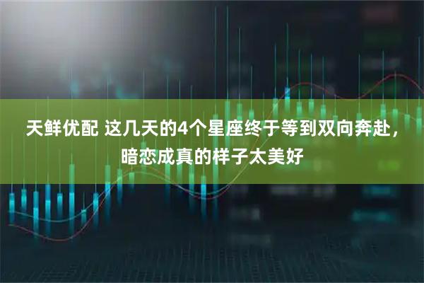 天鲜优配 这几天的4个星座终于等到双向奔赴，暗恋成真的样子太美好
