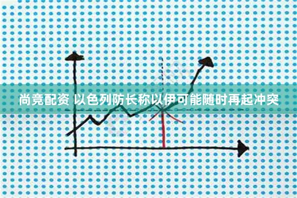 尚竞配资 以色列防长称以伊可能随时再起冲突