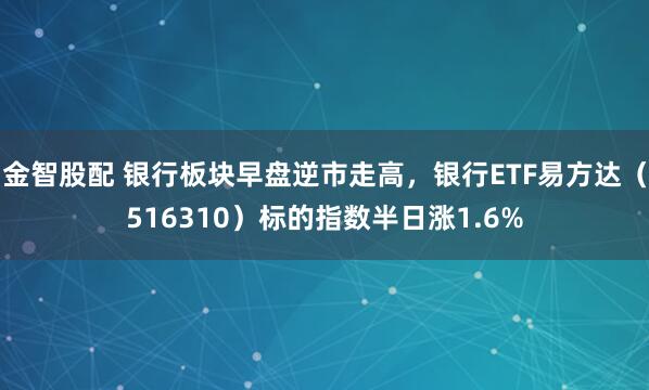 金智股配 银行板块早盘逆市走高，银行ETF易方达（516310）标的指数半日涨1.6%