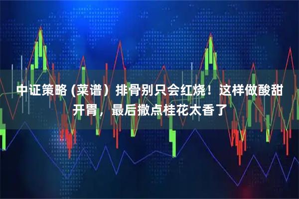 中证策略 (菜谱）排骨别只会红烧！这样做酸甜开胃，最后撒点桂花太香了