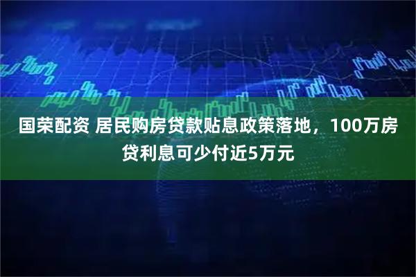 国荣配资 居民购房贷款贴息政策落地，100万房贷利息可少付近5万元
